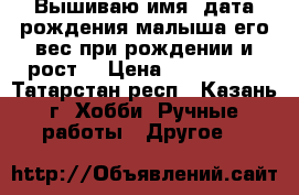  Вышиваю имя, дата рождения малыша,его вес при рождении и рост! › Цена ­ 800-1500 - Татарстан респ., Казань г. Хобби. Ручные работы » Другое   